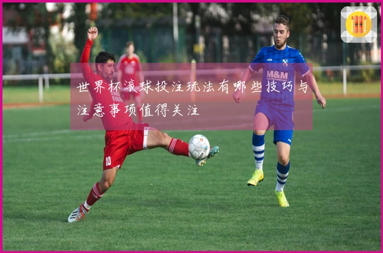 世界杯滚球投注玩法有哪些技巧与注意事项值得关注