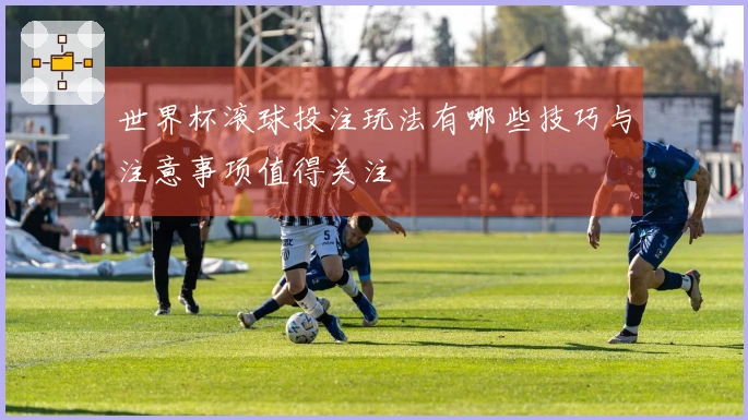 世界杯滚球投注玩法有哪些技巧与注意事项值得关注