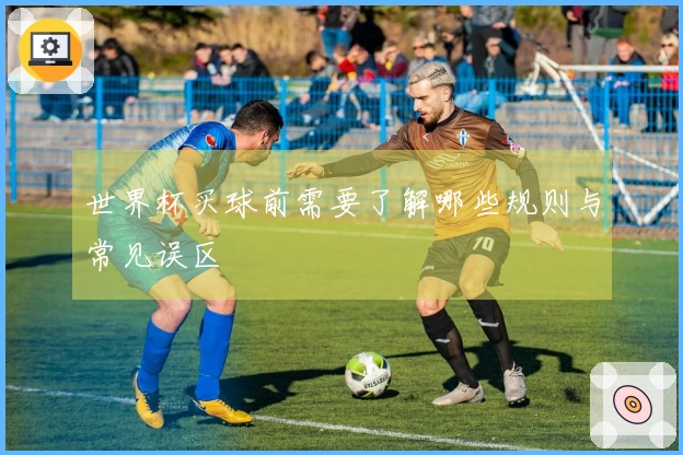 世界杯买球前需要了解哪些规则与常见误区